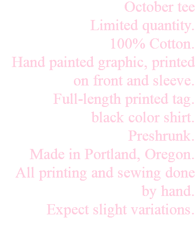 October tee Limited quantity. 100% Cotton. Hand painted graphic, printed on front and sleeve. Full-length printed tag. black color shirt. Preshrunk. Made in Portland, Oregon. All printing and sewing done by hand. Expect slight variations. 