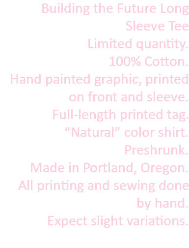 Building the Future Long Sleeve Tee Limited quantity. 100% Cotton. Hand painted graphic, printed on front and sleeve. Full-length printed tag. “Natural” color shirt. Preshrunk. Made in Portland, Oregon. All printing and sewing done by hand. Expect slight variations. 
